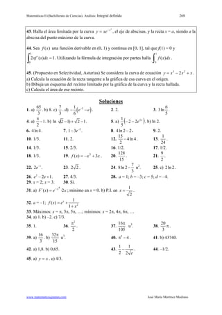 Matemáticas II (Bachillerato de Ciencias). Análisis: Integral definida 268
www.matematicasjmmm.com José María Martínez Mediano
43. Halla el área limitada por la curva
2
x
xey −
= , el eje de abscisas, y la recta x = a, siendo a la
abscisa del punto máximo de la curva.
44. Sea ( )f x una función derivable en (0, 1) y continua en [0, 1], tal que f(1) = 0 y
1)´(2
1
0
=
∫ dxxxf . Utilizando la fórmula de integración por partes halla
1
0
( )f x dx
∫ .
45. (Propuesto en Selectividad, Asturias) Se considera la curva de ecuación xxxy +−= 23
2 .
a) Calcula la ecuación de la recta tangente a la gráfica de esa curva en el origen.
b) Dibuja un esquema del recinto limitado por la gráfica de la curva y la recta hallada.
c) Calcula el área de ese recinto.
Soluciones
1. a)
65
3
. b) 8. c)
7
3
. d) ( )21
6
e e−
− − . 2. 2. 3.
6
3ln
5
.
4. a) 1
2
π
− . b) ln (2 1) 2 1− + − . 5. a) ( )x
e2
22
5
1
−− . b) ln 2.
6. 4ln 4. 7. 2
1 3e−
− . 8. 4ln 2 2− . 9. 2.
10. 1/3. 11. 2. 12.
15
4ln 4
2
− . 13.
1
24
.
14. 1/3. 15. 2/3. 16. 1/2. 17. 1/2.
18. 1/3. 19. xxxf 3)( 3
+−= . 20.
128
15
. 21.
9
2
.
22. 1
2e−
. 23. 2 2 . 24.
7
8ln 2
3
− u2
2ln2. 25. c) .
26. 2
2 1e e− + . 27. 4/3. 28. a = 1; b = –3; c = 5; d = –4.
29. x = 2; x = 3. 30. Sí.
31. a) xexF x
2·)´(
4
−
= ; mínimo en x = 0. b) P.I. en
2
1
=x .
32. a = –1; 2
1
( )
1
x
f x e
x
= +
+
33. Máximos: x = π, 3π, 5π, …; mínimos: x = 2π, 4π, 6π, …
34. a) 1. b) –2. c) 7/3.
35. 1. 36.
2
2
π
. 37.
16
105
π
u3 20
3
π. 38. .
39. a)
16
3
. b)
32
15
π
u3 2
4π −. 40. . 41. b) 43740.
42. a) 1,8. b) 0,65. 43.
1 1
2 2 e
− . 44. –1/2.
45. a) xy = . c) 4/3.
 