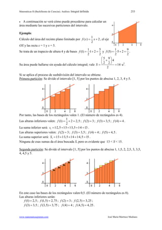 Matemáticas II (Bachillerato de Ciencias). Análisis: Integral definida 253
www.matematicasjmmm.com José María Martínez Mediano
• A continuación se verá cómo puede procederse para calcular un
área mediante las sucesivas particiones del intervalo.
Ejemplo:
Cálculo del área del recinto plano limitado por
1
( ) 2
2
f x x= + , el eje
OX y las recta x = 1 y x = 5.
Se trata de un trapecio de altura 4 y de bases
1 5
(1) ·1 2
2 2
f = + = y
1 9
(5) ·5 2
2 2
f = + = .
Su área puede hallarse sin ayuda del cálculo integral; vale
5 9
·4
2 2
14
2
S
 
+ 
 = = u2
.
Si se aplica el proceso de susbdivisión del intervalo se obtiene.
Primera partición: Se divide el intervalo [1, 5] por los puntos de abscisa 1, 2, 3, 4 y 5.
Por tanto, las bases de los rectángulos valen 1. (El número de rectángulos es 4).
Las alturas inferiores valen:
1
(1) 2 2,5
2
f = + = ; (2) 3f = ; (3) 3,5f = ; (4) 4f = .
La suma inferior será: 1 1·2,5 1·3 1·3,5 1·4 13s= + + + = .
Las alturas superiores valen: (2) 3f = ; (3) 3,5f = ; (4) 4f = ; (5) 4,5f = .
La suma superior será: 1 1·3 1·3,5 1·4 1·4,5 15S = + + + = .
Ninguna de esas sumas da el área buscada S, pero es evidente que 13 < S < 15.
Segunda partición: Se divide el intervalo [1, 5] por los puntos de abscisa 1, 1,5, 2, 2,5, 3, 3,5,
4, 4,5 y 5.
En este caso las bases de los rectángulos valen 0,5. (El número de rectángulos es 8).
Las alturas inferiores serán:
(1) 2,5f = ; (1,5) 2,75f = ; (2) 3f = ; (2,5) 3,25f = ;
(3) 3,5f = ; (3,5) 3,75f = ; (4) 4f = ; (4,5) 4,25f = .
 