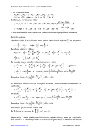 Matemáticas II (Bachillerato de Ciencias). Análisis: Integral definida 254
www.matematicasjmmm.com José María Martínez Mediano
Y las alturas superiores:
(1,5) 2,75f = ; (2) 3f = ; (2,5) 3,25f = ; (3) 3,5f = ;
(3,5) 3,75f = ; (4) 4f = ; (4,5) 4,25f = ; (5) 4,5f = .
Por tanto, las nuevas sumas valen:
( )
( )
2
2,5 4,25 ·8
0,5· 2,5 2,75 3 3,25 3,5 3,75 4 4,25 0,5· 13,5
2
s
+
= + + + + + + + = =
( )
( )
2
2,75 4,5 ·8
0,5· 2,75 3 3,25 3,5 3,75 4 4,25 4,5 0,5· 14,5
2
S
+
= + + + + + + += =
Ambas sumas se han hecho teniendo en cuenta que se trata de progresiones aritméticas.
Partición genérica:
Si el intervalo [1, 5] se divide en n partes iguales, todas ellas de amplitud
4
n
, por los puntos:
1,
4
1
n
+ ,
4
1 2·
n
+ , …, ( )
4
1 1 ·n
n
+ − ,
4
1 · 5n
n
+ =
Las alturas inferiores valdrán:
(1) 2,5f = ;
4 1 4 1 4
1 1 2 2,5 ·
2 2
f
n n n
   
+ = + + = +   
   
;
4 1 4
1 2· 2,5 ·2·
2
f
n n
 
+ = + 
 
; …
4 1 4
1 ( 1) 2,5 ( 1)·
2
f n n
n n
 
+ − = + − 
 
La suma del área de todos los rectángulos interiores valdrá:
4 1 4 1 4 1 4
· 2,5 2,5 · 2,5 ·2· ... 2,5 ·( 1)·
2 2 2
ns n
n n n n
      
= + + + + + + + −      
      
→ Operando:
( )
( )( ) 2
2 2
1 1 · 14 4 1 8 4 4
· 2,5· · · 1 2 ... ( 1) 10 · 10
2 2
n
n n n n
s n n
n n n n
+ − − − 
= + + + + − = + = + 
 
Pasando al límite:
2
2
4 4
lim 10 10 4 14
n
n n
S
n→∞
 −
= + = + = 
 
.
La suma de las áreas de todos los rectángulos exteriores (el lector interesado determinará los
detalles) es:
4 1 4 1 4 1 4 1 4
· 2,5 · 2,5 ·2· ... 2,5 ·( 1)· 2,5 · ·
2 2 2 2
nS n n
n n n n n
        
= + + + + + + − + +        
        
→
Operando:
( )
( ) 2
2 2
1 ·4 4 1 8 4 4
· 2,5· · · 1 2 ... ( 1) 10 · 10
2 2
n
n n n n
S n n n
n n n n
+ + 
= + + + + − + = + = + 
 
Pasando al límite:
2
2
4 4
lim 10 10 4 14
n
n n
S
n→∞
 +
= + = + = 
 
.
Puede verse que dos límites tienden a 14.
En definitiva, se tiene que
5
1
1
2 14
2
S x dx
 
= + = 
 ∫ .
Observación: El lector habrá comprobado que este método es lento y puede que complicado.
Esta dificultad se subsana aplicando las técnicas de integración que se detallarán más adelante.
 