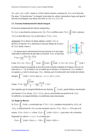 Matemáticas II (Bachillerato de Ciencias). Análisis: Integral definida 256
www.matematicasjmmm.com José María Martínez Mediano
( )·b a m− y ( )·b a M− , siendo m y M los valores mínimo y máximo de )(xf en el intervalo.
Por tanto, “la función área”, la integral, toma todos los valores intermedios; luego será igual al
área de un rectángulo cuya altura esté entre m y M: ( )m f c M≤ ≤ .
2.1. Teorema fundamental del cálculo integral
El teorema fundamental del cálculo integral dice:
Si )(xf es una función continua en [a, b] y )(xF se define como
∫=
x
a
dttfxF )()( , entonces
)(xF es derivable en [a, b] y su derivada es )()´( xfxF = .
Aclaración: Si se observa la figura adjunta, cuando )(xf es
positiva, la función )(xF determina el área por debajo de la curva
de )(xf desde a hasta x.
• Un apunte para la demostración de este teorema es lo que sigue.
Aplicando la definición de derivada a la función )(xF se tiene que:
h
xFhxF
xF
h
)()(
lim)´(
0
−+
=
→
Como dttfdttfdttfxFhxF
hx
x
hx
a
x
a ∫∫ ∫
++
=−=−+ )()()()()( ⇒ ( ) ( ) ( )
x h
x
F x h F x f t d t
+
+ − =
∫
La última integral corresponde al área del recinto estrecho señalado en la figura. Pero en ese
intervalo [x, x + h], al tender h a 0, se tendrá que el mínimo y el máximo de )(xf tienden a
ser iguales y a valer lo mismo que )(xf . Además, por el teorema del valor medio del cálculo
integral: ( ) ( )·
x h
x
f t dt f c h
+
=
∫ ; pero si c → x ⇒ ( ) ( )f c f x→ .
Luego, )(
)·(
lim
)(
lim)´(
00
xf
h
hxf
h
dttf
xF
h
hx
x
h
===
→
+
→
∫
Esto significa que la integral definida de una función, ( )
b
a
f x dx
∫ , puede hallarse encontrando
otra función )(xF , tal que ( ) ´( )f x F x= ; esto es, encontrando una primitiva de )(xf .
En definitiva, la integral definida y la indefinida están relacionadas.
2.2. Regla de Barrow
Si ( ) ( )
x
a
F x f t dt=
∫ , y conociendo que )()´( xfxF = , cualquier otra primitiva, )(xG , de
)(xf , se diferenciará de )(xF en una constante; esto es, cxGxF =− )()( . O lo que es lo
mismo: cxGxF += )()( ; o bien, ( ) ( ) ( )
x
a
F x f t dt G x c= = +
∫ , para todo x de su dominio.
Eligiendo los valores x = a y x = b, se tendrá que:
( ) ( ) ( )
a
a
F a f t dt G a c= = +
∫ ; cbGdttfbF
b
a
+==
∫ )()()(
 