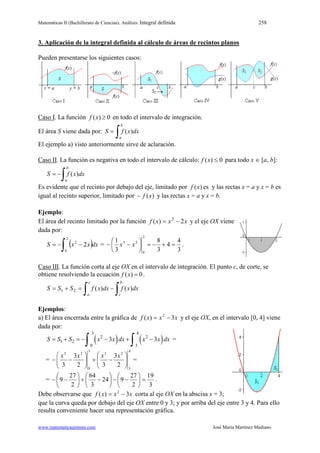 Matemáticas II (Bachillerato de Ciencias). Análisis: Integral definida 258
www.matematicasjmmm.com José María Martínez Mediano
3. Aplicación de la integral definida al cálculo de áreas de recintos planos
Pueden presentarse los siguientes casos:
Caso I. La función 0)( ≥xf en todo el intervalo de integración.
El área S viene dada por:
∫=
b
a
dxxfS )(
El ejemplo a) visto anteriormente sirve de aclaración.
Caso II. La función es negativa en todo el intervalo de cálculo: 0)( ≤xf para todo x ∈ [a, b]:
∫−=
b
a
dxxfS )(
Es evidente que el recinto por debajo del eje, limitado por )(xf es y las rectas x = a y x = b es
igual al recinto superior, limitado por )(xf− y las rectas x = a y x = b.
Ejemplo:
El área del recinto limitado por la función xxxf 2)( 2
−= y el eje OX viene
dada por:
( )∫ −−=
2
0
2
2 dxxxS =
3
4
4
3
8
3
1
2
0
23
=+−=





−− xx .
Caso III. La función corta al eje OX en el intervalo de integración. El punto c, de corte, se
obtiene resolviendo la ecuación 0)( =xf .
∫ ∫−=+=
c
a
b
c
dxxfdxxfSSS 21 )()(
Ejemplos:
a) El área encerrada entre la gráfica de xxxf 3)( 2
−= y el eje OX, en el intervalo [0, 4] viene
dada por:
( ) ( )
3 4
2 2
1 2
0 3
3 3S S S x x dx x x dx=+ =− − + −
∫ ∫ =
=
4
3
23
3
0
23
2
3
32
3
3 





−+





−−
xxxx
=
=
3
19
2
27
924
3
64
2
27
9 =





−−





−+





−− .
Debe observarse que xxxf 3)( 2
−= corta al eje OX en la abscisa x = 3;
que la curva queda por debajo del eje OX entre 0 y 3; y por arriba del eje entre 3 y 4. Para ello
resulta conveniente hacer una representación gráfica.
 