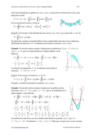 Matemáticas II (Bachillerato de Ciencias). Análisis: Integral definida 259
www.matematicasjmmm.com José María Martínez Mediano
b) El área limitada por la gráfica de xxf cos)( = y el eje OX en el intervalo [0, 2π], viene
dada por la suma:
S = S1 + S2 + S3 dxxdxxxdx
∫∫∫
π
π
π
π
π
+−
2
2/3
2/3
2/
2/
0
coscoscos=
Por la simetría de la curva, el área es
S = 40sin
2
sin·4sin4cos4
2/
0
2/
0
=





−
π
==
π
∫
π
xxdx
Caso IV. Si el recinto viene limitado por dos curvas, con )()( xgxf ≥ para todo x ∈ [a, b]:
( )∫ −=
b
a
dxxgxfS )()( .
En particular, cuando se pretende hallar el área comprendida entre dos curvas, habrá que
determinar las abscisas a y b: se obtienen resolviendo la ecuación )()( xgxf = .
Ejemplo: El área del recinto acotado, limitado por las gráficas de 13)( 2
++−= xxxf y
4)( +−= xxg , que es el representado en la figura adjunta, viene
dada por
( )∫ +−−++−=
3
1
2
)4(13 dxxxxS = ( )∫ −+−
3
1
2
)34 dxxx =
=
3
4
4
4
032
3
3
1
2
3
=





−−=





−+− xx
x
.
Los límites de integración, 1 y 3, se obtienen resolviendo la
ecuación: 4132
+−=++− xxx .
Caso V. Si las curvas se cortan en c ∈ [a, b]:
( ) ( )∫ ∫ −+−=+=
c
a
b
c
dxxfxgdxxgxfSSS 21 )()()()(
El punto c se halla resolviendo la ecuación )()( xgxf = .
Ejemplo: El área del recinto acotado, limitado por las gráficas de las
funciones xxxf 3)( 2
−= y 23
3)( xxxg −= , que es el sombreado en la
figura adjunta, viene dada por
( ) ( )( ) ( ) ( )( )∫∫ −−−+−−−=
3
1
232
1
0
223
3333 dxxxxxdxxxxxS =
= ( ) ( )∫∫ −+−++−
3
1
23
1
0
23
3434 dxxxxdxxxx =
=
3
1
234
1
0
234
2
3
3
4
42
3
3
4
4 





−+−+





+−
xxxxxx
=
=
12
37
12
5
4
9
12
5
2
3
3
4
4
1
2
27
36
4
81
2
3
3
4
4
1
=





−−+=





−+−−





−+−++−
Los puntos de corte de las curvas se hallan resolviendo la ecuación )()( xgxf = ⇔
232
33 xxxx −=− . Se obtienen: x = 0, x = 1 y x = 3. (Hay que ver qué curva va por encima).
 