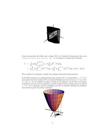 x
y
z
Como la proyecci´on del s´olido sobre el plano XY es el cuadrado R limitado por las rectas
x + y = a, x + y = −a, x − y = a, x − y = −a, el volumen se calcula por la f´ormula
V =
R
dxdy
√
a2−x2
−
√
a2−x2
dz = 2
R
a2 − x2 dxdy
= 2
0
−a
dx
x+a
−x−a
a2 − x2 dy + 2
a
0
dx
−x+a
x−a
a2 − x2 dy = 2a3
π − 8a3
/3.
[Para calcular las integrales se puede hacer alguna sustituci´on trigonom´etrica.]
ii) El s´olido consiste en la regi´on limitada entre el plano XY y el paraboloide z = x2
+ y2
y
cuya proyecci´on sobre el plano XY es la regi´on R limitada por las curvas xy = a2
, xy = 2a2
,
y = x/2, y = 2x (en realidad la regi´on es uni´on de dos regiones, una de ellas en el primer
cuadrante y otra en el tercer cuadrante; como las regiones tienen la misma ´area y la funci´on
z = x2
+ y2
es sim´etrica, bastar´a multiplicar por dos el resultado obtenido al considerar
´unicamente la parte del primer cuadrante).
z
4
 