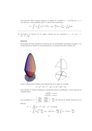 Para calcular dicha integral hacemos el cambio de variables x = (a/
√
2)u cos v, y =
(a/
√
2)u sen v, cuyo jacobiano vale J = abu/2. Con estos datos,
V =
2π
0
dv
1
0
(c 1 − u2/2 − c/2) ·
abu
2
du =
5
12
−
1
3
√
2
πab.
50. Encontrar el volumen de la regi´on acotada por las superﬁcies z = x2
+ y2
, z =
10 − x2
− 2y2
.
Soluci´on
En la ﬁgura del lado izquierdo se muestran los dos paraboloides que limitan la regi´on, y en
el lado derecho se ilustra la curva intersecci´on y su proyecci´on sobre el plano XY .
x
y
z
x
y
z
Como la proyecci´on de dicha curva intersecci´on es la elipse de ecuaci´on
x2
+ y2
= 10 − x2
− 2y2
⇐⇒ 2x2
+ 3y2
= 10,
para calcular el volumen utilizamos coordenadas polares modiﬁcadas, es decir hacemos la
transformaci´on
x 2/10 = u cos v,
y 3/10 = u sen v,
cuyo jacobiano es J =
cos v√
2/10
−u sen v√
2/10
sen v√
3/10
u cos v√
3/10
=
10u
√
6
. El volumen se calcula entonces por la
f´ormula
V =
R
[10 − x2
− 2y2
− (x2
+ y2
)] dxdy
=
1
0
du
2π
0
10u
√
6
· (10 − 10u2
) dv =
200π
√
6
1
0
(u − u3
) du =
50π
√
6
.
6
 