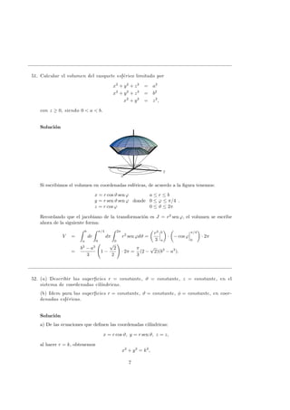 51. Calcular el volumen del casquete esf´erico limitado por
x2
+ y2
+ z2
= a2
x2
+ y2
+ z2
= b2
x2
+ y2
= z2
,
con z ≥ 0, siendo 0 < a < b.
Soluci´on
x
y
Si escribimos el volumen en coordenadas esf´ericas, de acuerdo a la ﬁgura tenemos:
x = r cos ϑ sen ϕ
y = r sen ϑ sen ϕ
z = r cos ϕ
donde
a ≤ r ≤ b
0 ≤ ϕ ≤ π/4
0 ≤ ϑ ≤ 2π
.
Recordando que el jacobiano de la transformaci´on es J = r2
sen ϕ, el volumen se escribe
ahora de la siguiente forma:
V =
b
a
dr
π/4
0
dπ
2π
0
r2
sen ϕdϑ =
r3
3
b
a
· − cos ϕ
π/4
0
· 2π
=
b3
− a3
3
1 −
√
2
2
· 2π =
π
3
(2 −
√
2)(b3
− a3
).
52. (a) Describir las superﬁcies r = constante, ϑ = constante, z = constante, en el
sistema de coordenadas cil´ındricas.
(b) Idem para las superﬁcies r = constante, ϑ = constante, φ = constante, en coor-
denadas esf´ericas.
Soluci´on
a) De las ecuaciones que deﬁnen las coordenadas cil´ındricas:
x = r cos ϑ, y = r sen ϑ, z = z,
al hacer r = k, obtenemos
x2
+ y2
= k2
,
7
 