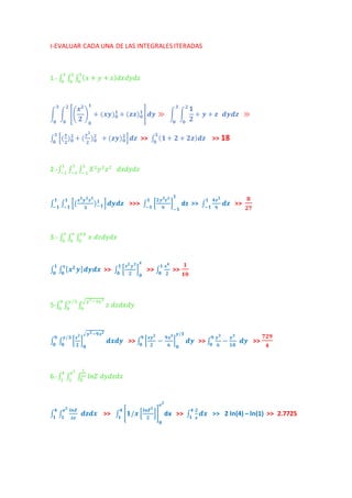 I-EVALUAR CADA UNA DE LAS INTEGRALES ITERADAS 
1.- ∫ ∫ ∫ (푥 + 푦 + 푧)푑푥푑푦푑푧 1 
0 
2 
0 
3 
0 
풙ퟐ 
ퟐ 
∫ ∫ [( 
ퟏ 
+ (풙풚)ퟎퟏ 
) 
ퟎ 
+ (풛풙)ퟎퟏ 
] 풅풚 ≫ ∫ ∫ 
ퟏ 
ퟐ 
+ 풚 + 풛 풅풚풅풛 ≫ 
ퟐ 
ퟎ 
ퟑ 
ퟎ 
ퟐ 
ퟎ 
ퟑ 
ퟎ 
∫ [(풚 
]풅풛 ퟑ 
ퟎ >> ∫ (ퟏ + ퟐ + ퟐ풛)풅풛 ퟑ 
ퟎ >> 18 
ퟐ 
)ퟎퟐ 
+ (풚ퟐ 
ퟐ 
)ퟎퟐ 
+ (풛풚)ퟎퟐ 
2.-∫ ∫ ∫1 푋2푦2푧2 
1 
푑푥푑푦푑푧 −1 
−1 
1 
−1 
∫ ∫ [(풙ퟑ풚ퟐ풛ퟐ 
ퟏ 
ퟏ 
ퟐ풚ퟑ풛ퟐ 
ퟏ ]풅풚풅풛 >>> ∫ [−ퟏ −ퟏ 
ퟑ 
)−ퟏ 
ퟏ 
−ퟏ dz >> ∫ 
ퟗ 
ퟏ 
] 
−ퟏ 
ퟒ풛ퟐ 
ퟗ 
풅풛 ퟏ 
−ퟏ >> 
ퟖ 
ퟐퟕ 
3.- ∫ ∫ ∫ 푥 푑푧푑푦푑푥 푥푦 
0 
푥 
0 
1 
0 
∫ ∫ [풙ퟐ 풚] 풙 
ퟎ 
ퟏ 
ퟎ 
풅풚풅풙 >> ∫ [풙ퟐ 풚ퟐ 
ퟏ 
ퟎ >> ∫ 
ퟐ 
풙 
] 
ퟎ 
풙ퟒ 
ퟐ 
ퟏ 
ퟎ >> 
ퟏ 
ퟏퟎ 
5-∫ ∫ ∫ 푧 푑푧푑푥푑푦 √푦2−9푥2 
0 
푦 /3 
0 
9 
0 
∫ ∫ [풛ퟐ 
ퟗ 
풚/ퟑ 
ퟐ 
풅풙풅풚 [풙풚>> ∫ ퟎ ퟎ 
ퟐ 
√풚ퟐ−ퟗ풙ퟐ 
] 
ퟎ 
풅풚 ퟗ 
ퟎ >> ∫ 
ퟐ 
− ퟗ풙ퟑ 
ퟔ 
풚/ퟑ 
] 
ퟎ 
풚ퟑ 
ퟔ 
ퟗ 
ퟎ 
− 풚ퟑ 
ퟏퟖ 
풅풚 >> 
ퟕퟐퟗ 
ퟒ 
1 
푥푧 
0 
푒2 
1 
4 
1 
6.-∫ ∫ ∫ 푙푛푍 푑푦푑푧푑푥 
ퟒ 
풆ퟐ 
풅풛풅풙 [ퟏ/풙 [풍풏풁ퟐ 
>> ∫ ퟏ ퟏ 
∫ ∫ 
풍풏풁 
풙풛 
ퟒ 
ퟏ dx >> ∫ 
ퟐ 
풆ퟐ 
]] 
ퟎ 
풅풙 ퟒ 
ퟏ >> 2 ln(4) – ln(1) >> 2.7725 
ퟐ 
풙 
 