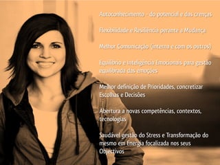 Autoconhecimento - do potencial e das crenças

Flexibilidade e Resiliência perante a Mudança

Melhor Comunicação (interna e com os outros)

Equilíbrio e Inteligência Emocionais para gestão
equilibrada das emoções

Melhor definição de Prioridades, concretizar
Escolhas e Decisões

Abertura a novas competências, contextos,
tecnologias

Saudável gestão do Stress e Transformação do
mesmo em Energia focalizada nos seus
Objectivos
 