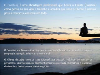O Coaching é uma abordagem profissional que honra o Cliente (Coachee)
como perito na sua vida e trabalho e acredita que todo o Cliente é criativo,
possui recursos e constitui um todo.




O Executive and Business Coaching permite ao Cliente|Gestor|Líder entender e realçar o
seu papel na conquista do sucesso empresarial.

O Cliente descobre como as suas características pessoais, incluindo um sentido de
perspectiva, valores e crenças, podem influenciar os processos empresariais e o alcançar
de objectivos dentro do conceito de negócios.
 
