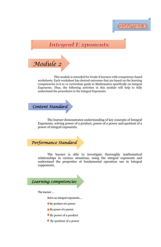 This module is intended for Grade 8 learners with competency-based
worksheets. Each worksheet has desired outcomes that are based on the learning
competencies in k to 12 curriculum guide in Mathematics specifically on Integral
Exponents. Thus, the following activities in this module will help to fully
understand the procedures in the Integral Exponents.
The learner demonstrates understanding of key concepts of Integral
Exponents, solving power of a product, power of a power and quotient of a
power of integral exponents.
The learner is able to investigate thoroughly mathematical
relationships in various situations, using the integral exponents and
understand the properties of fundamental operation use in Integral
expponents.
The learner …
Solve an integral exponents….
By product of a power
By power of a power
By power of a product
By quotient of a power
Module 2
Content Standard
Performance Standard
Learning competencies
 