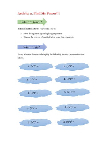 At the end of the activity, you will be able to:
 Solve the equation by multiplying exponents
 Discuss the process of multiplication in solving exponents
For 10 minutes, discuss and simplify the following. Answer the questions that
follow.
What to learn?
What to do?
1. (𝑥2)3
=
3. (𝑟4)5
=
2. (𝑦6)8
=
4. (𝑘4)10
=
5. (𝑏3)7
=
7. (𝑗6)1
=
6. (𝑧7)3
=
9. (𝑦6)8
=
8. (𝑚6)5
=
10. (𝑚6)5
=
 