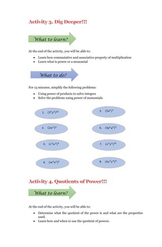At the end of the activity, you will be able to:
 Learn how commutative and associative property of multiplication
 Learn what is power or a monomial
For 15 minutes, simplify the following problems:
 Using power of products to solve integers
 Solve the problems using power of monomials
At the end of the activity, you will be able to:
 Determine what the quotient of the power is and what are the properties
used.
 Learn how and when to use the quotient of powers.
What to learn?
What to do?
1. (34
𝑦2)52
2. (2𝑤2)2
3. (𝑧3
𝑤2)4
4. (𝑚3
𝑛2)5
5. (5𝑎2)3
6. (4𝑝2
𝑞2)5
7. (𝑥3
𝑦2)25
8. (6𝑥3
𝑦4)4
What to learn?
 