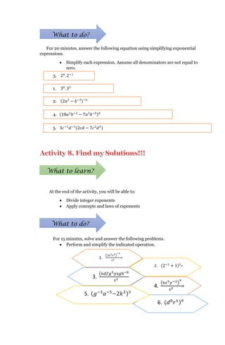 For 20 minutes, answer the following equation using simplifying exponential
expressions.
 Simplify each expression. Assume all denominators are not equal to
zero.
At the end of the activity, you will be able to:
 Divide integer exponents
 Apply concepts and laws of exponents
For 15 minutes, solve and answer the following problems.
 Perform and simplify the indicated operation.
What to do?
1. 30
. 33
2. (2𝑎2
− 𝑏−2)−3
3. 24
. 2−1
4. (18𝑎2
𝑏−2
− 7𝑎3
𝑏−5)0
5. 3𝑐−1
𝑑−1
(2𝑐𝑑 − 7𝑐2
𝑑2
)
What to learn?
What to do?
2. (2−1
+ 1)2
=
1.
3𝑠2 𝑡2 −2
𝑠2
=
4.
6𝑠5 𝑦−2 4
𝑠2 =
3.
6𝑑𝑓𝑔5 𝑦𝑠𝑔ℎ−8 0
𝑠2
=
6. ( 𝑑0
𝑟1)9
5. ( 𝑔−3
𝑎−5
−2𝑘2)3
=
 