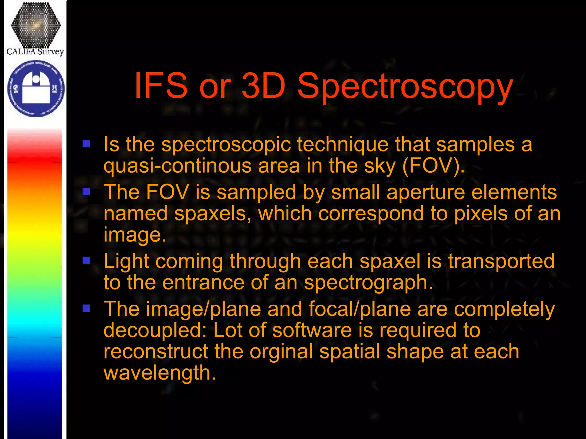 IFS or 3D Spectroscopy Is the spectroscopic technique that samples a quasi-continous area in the sky (FOV). The FOV is sampled by small aperture elements named spaxels, which correspond to pixels of an image. Light coming through each spaxel is transported to the entrance of an spectrograph. The image/plane and focal/plane are completely decoupled: Lot of software is required to reconstruct the orginal spatial shape at each wavelength. 