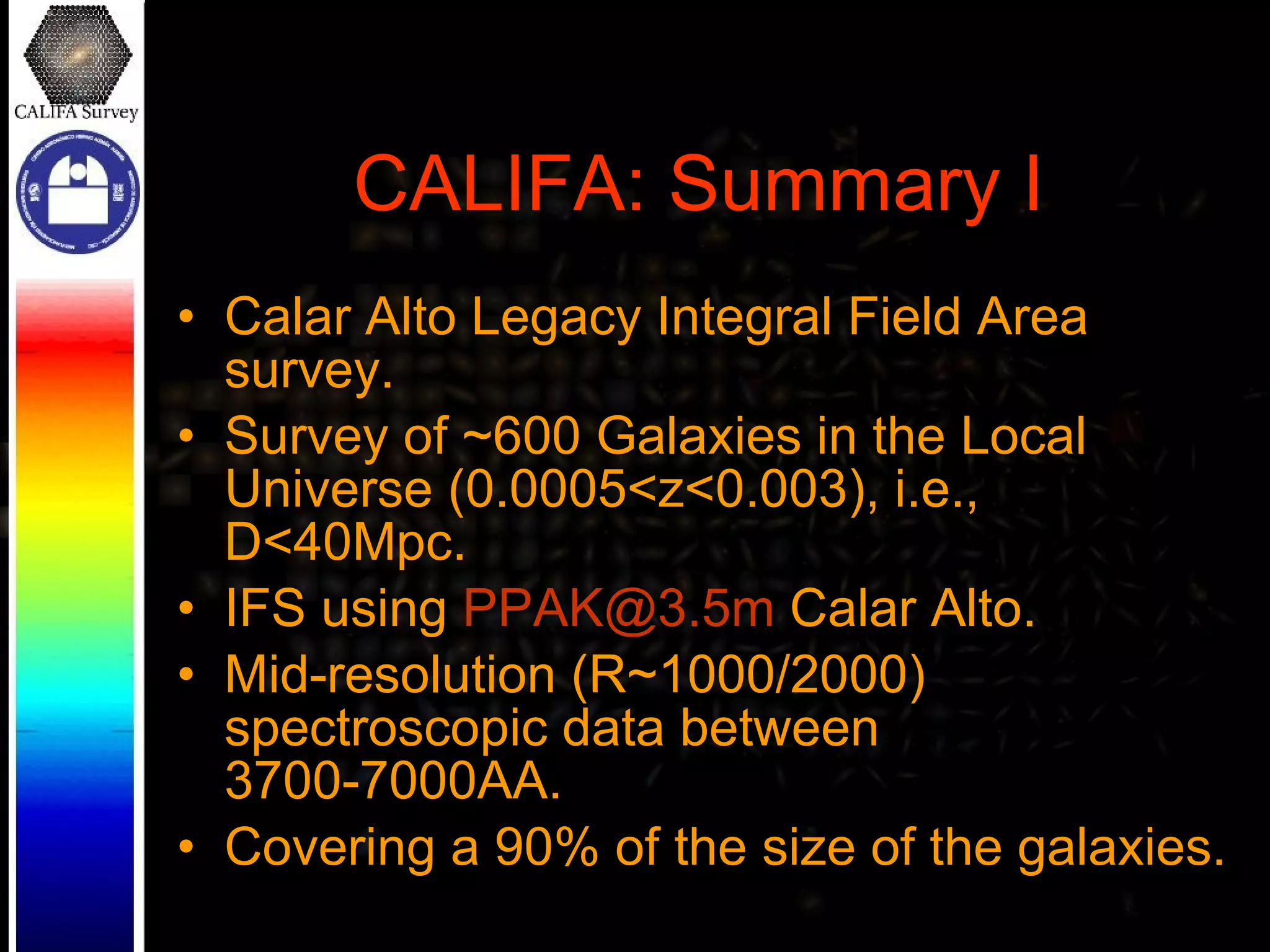 CALIFA: Summary I Calar Alto Legacy Integral Field Area survey. Survey of ~600 Galaxies in the Local Universe (0.0005<z<0.003), i.e., D<40Mpc. IFS using  [email_address]  Calar Alto. Mid-resolution (R~1000/2000) spectroscopic data between 3700-7000AA. Covering a 90% of the size of the galaxies. 