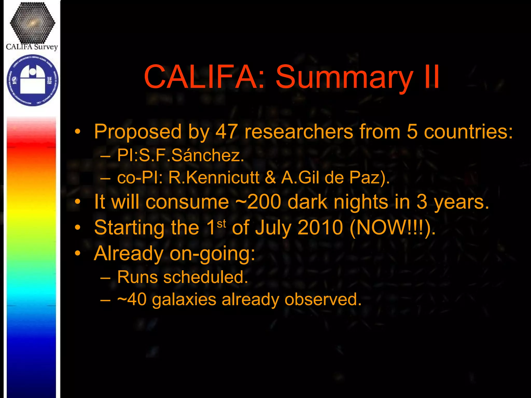 CALIFA: Summary II Proposed by 47 researchers from 5 countries: PI:S.F.Sánchez. co-PI: R.Kennicutt & A.Gil de Paz). It will consume ~200 dark nights in 3 years. Starting the 1 st  of July 2010 (NOW!!!). Already on-going: Runs scheduled. ~40 galaxies already observed. 