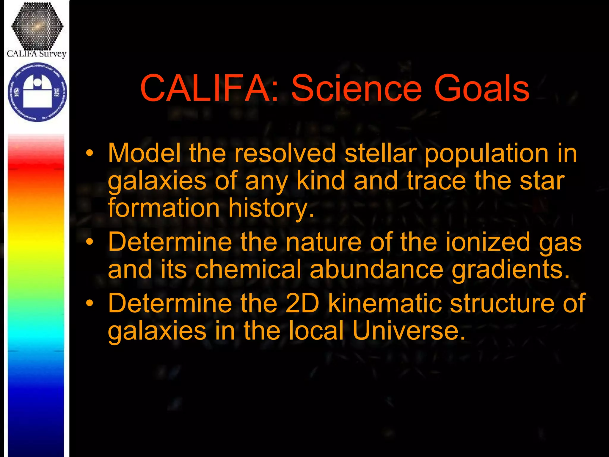 CALIFA: Science Goals Model the resolved stellar population in galaxies of any kind and trace the star formation history. Determine the nature of the ionized gas and its chemical abundance gradients. Determine the 2D kinematic structure of galaxies in the local Universe. 