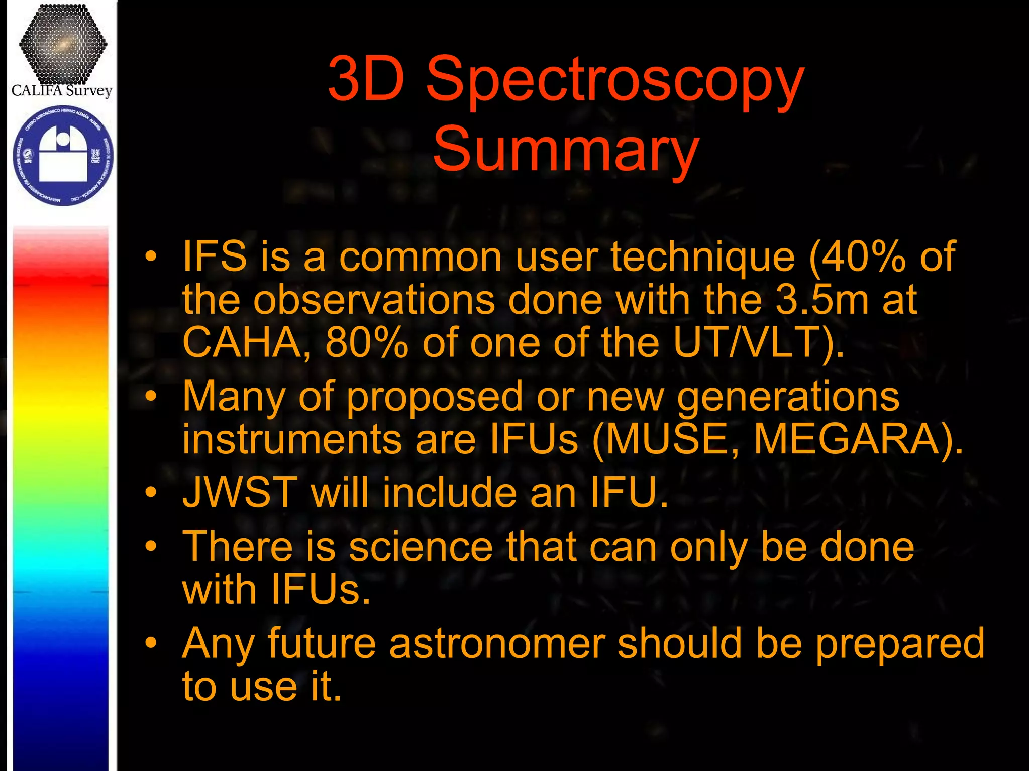 3D Spectroscopy Summary IFS is a common user technique (40% of the observations done with the 3.5m at CAHA, 80% of one of the UT/VLT). Many of proposed or new generations instruments are IFUs (MUSE, MEGARA).  JWST will include an IFU. There is science that can only be done with IFUs. Any future astronomer should be prepared to use it. 