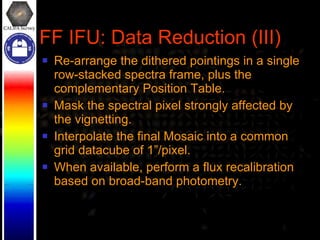 FF IFU: Data Reduction (III) Re-arrange the dithered pointings in a single row-stacked spectra frame, plus the complementary Position Table. Mask the spectral pixel strongly affected by the vignetting. Interpolate the final Mosaic into a common grid datacube of 1”/pixel. When available, perform a flux recalibration based on broad-band photometry. 