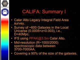 CALIFA: Summary I Calar Alto Legacy Integral Field Area survey. Survey of ~600 Galaxies in the Local Universe (0.0005<z<0.003), i.e., D<40Mpc. IFS using  [email_address]  Calar Alto. Mid-resolution (R~1000/2000) spectroscopic data between 3700-7000AA. Covering a 90% of the size of the galaxies. 