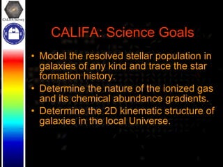 CALIFA: Science Goals Model the resolved stellar population in galaxies of any kind and trace the star formation history. Determine the nature of the ionized gas and its chemical abundance gradients. Determine the 2D kinematic structure of galaxies in the local Universe. 