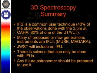 3D Spectroscopy Summary IFS is a common user technique (40% of the observations done with the 3.5m at CAHA, 80% of one of the UT/VLT). Many of proposed or new generations instruments are IFUs (MUSE, MEGARA).  JWST will include an IFU. There is science that can only be done with IFUs. Any future astronomer should be prepared to use it. 