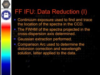 FF IFU: Data Reduction (I) Continuum exposure used to find and trace the location of the spectra in the CCD. The FWHM of the spectra projected in the cross-dispersion axis determined. Gaussian extraction performed. Comparison Arc used to determine the distorsion correction and wavelength solution, latter applied to the data. 