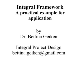 Integral Framework
 A practical example for
      application

           by
   Dr. Bettina Geiken

  Integral Project Design
bettina.geiken@gmail.com
 