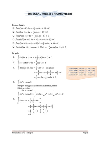 Matematika SMA : Integral Page 1
𝟐 𝐬𝐢𝐧 𝒂 𝐜𝐨𝐬 𝒃 = 𝐬𝐢𝐧( 𝒂 + 𝒃) + 𝐬𝐢𝐧( 𝒂 − 𝒃)
𝟐 𝐜𝐨𝐬 𝒂 𝐬𝐢𝐧 𝒃 = 𝐬𝐢𝐧( 𝒂 + 𝒃) − 𝐬𝐢𝐧( 𝒂 − 𝒃)
𝟐 𝐜𝐨𝐬 𝒂 𝐜𝐨𝐬 𝒃 = 𝐜𝐨𝐬( 𝒂 + 𝒃) + 𝐜𝐨𝐬( 𝒂 − 𝒃)
𝟐 𝐬𝐢𝐧 𝒂 𝐬𝐢𝐧 𝒃 = 𝐜𝐨𝐬( 𝒂 − 𝒃) − 𝐜𝐨𝐬( 𝒂 + 𝒃)
INTEGRAL FUNGSI TRIGONOMETRI
Rumus Dasar:
 ∫ sin( 𝑎𝑥 + 𝑏) 𝑑𝑥 = −
1
𝑎
cos( 𝑎𝑥 + 𝑏) + 𝐶
 ∫ cos( 𝑎𝑥 + 𝑏) 𝑑𝑥 =
1
𝑎
sin( 𝑎𝑥 + 𝑏) + 𝐶
 ∫ sec2( 𝑎𝑥 + 𝑏) 𝑑𝑥 =
1
𝑎
tan( 𝑎𝑥 + 𝑏) + 𝐶
 ∫ cosec2( 𝑎𝑥 + 𝑏) 𝑑𝑥 = −
1
𝑎
cotan( 𝑎𝑥 + 𝑏) + 𝐶
 ∫ sec( 𝑎𝑥 + 𝑏)tan( 𝑎𝑥 + 𝑏) 𝑑𝑥 =
1
𝑎
sec( 𝑎𝑥 + 𝑏) + 𝐶
 ∫ cosec( 𝑎𝑥 + 𝑏) cotan( 𝑎𝑥 + 𝑏) 𝑑𝑥 = −
1
𝑎
cosec( 𝑎𝑥 + 𝑏) + 𝐶
Contoh
1. ∫ sin(3𝑥 + 2) 𝑑𝑥 = −
1
3
cos(3𝑥 + 2) + 𝐶
2. ∫ sec4𝑥 tan4𝑥 𝑑𝑥 =
1
4
sec 4𝑥 + 𝐶
3. ∫ 2cos3𝑥 sin 𝑥 𝑑𝑥 = ∫(sin 4𝑥 − sin 2𝑥) 𝑑𝑥
= −
1
4
cos4𝑥 − (−
1
2
cos 2𝑥) + 𝐶
=
1
2
cos2𝑥 −
1
4
cos4𝑥 + 𝐶
4. ∫ sin5
𝑥 cos 𝑥 𝑑𝑥
Dengan menggunakan teknik substitusi, maka
Misal 𝑢 = sin 𝑥
𝑑𝑢 = cos 𝑥 𝑑𝑥
∫ sin5
𝑥 cos 𝑥 𝑑𝑥 = ∫ 𝑢5
𝑑𝑢 =
1
6
𝑢6
+ 𝐶 =
1
6
sin6
𝑥 + 𝐶
5.
∫ sin 6𝑥 𝑑𝑥
𝜋
0
= [−
1
6
cos6𝑥]
0
𝜋
= (−
1
6
cos6𝜋) − (−
1
6
cos0)
= (−
1
6
∙ 1) − (−
1
6
∙ 1)
= 0
 