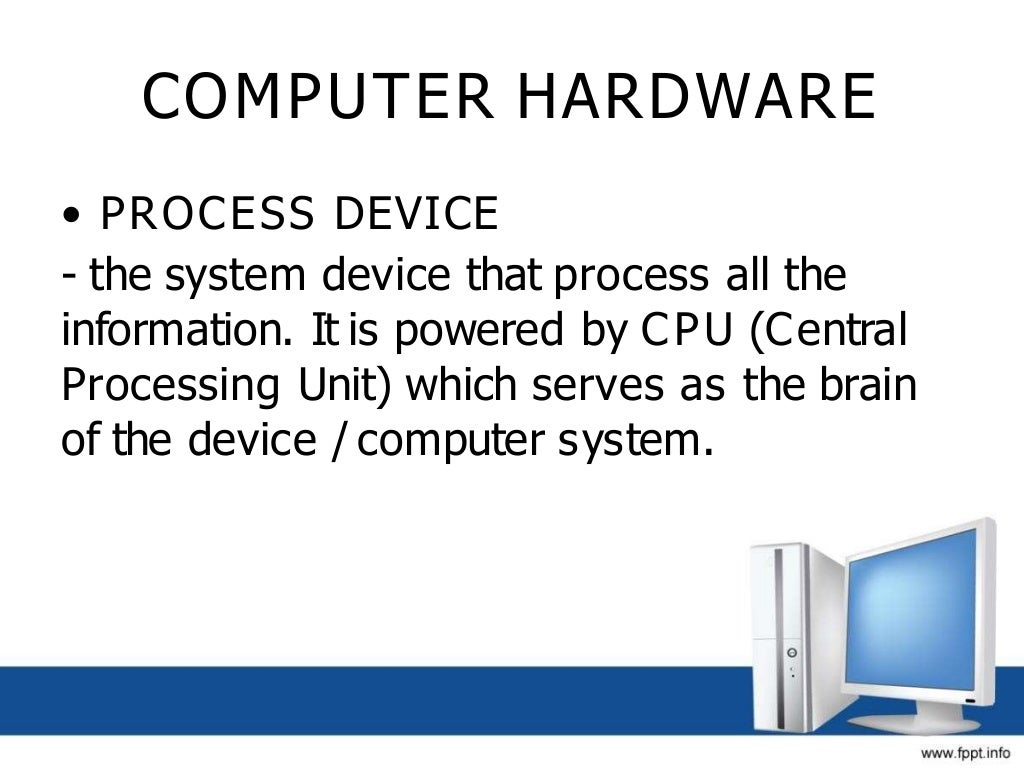 COMPUTER HARDWARE
• PROCESS DEVICE
- the system device that process all the
information. It is powered by CPU (Central
Processing Unit) which serves as the brain
of the device / computer system.
 
