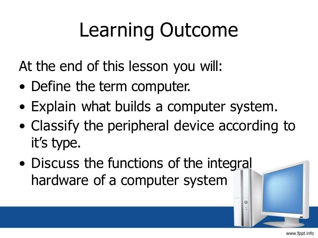 Learning Outcome
At the end of this lesson you will:
• Define the term computer.
• Explain what builds a computer system.
• Classify the peripheral device according to
it’s type.
• Discuss the functions of the integral
hardware of a computer system
 