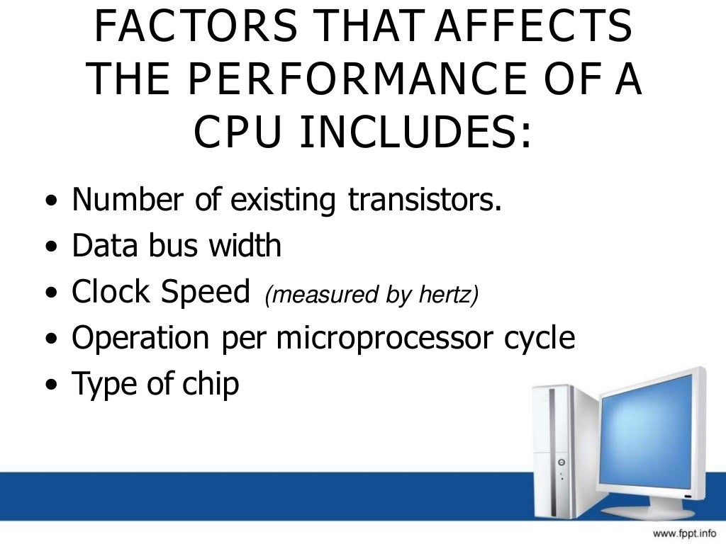 FACTORS THAT AFFECTS
THE PERFORMANCE OF A
CPU INCLUDES:
• Number of existing transistors.
• Data bus width
• Clock Speed (measured by hertz)
• Operation per microprocessor cycle
• Type of chip
 