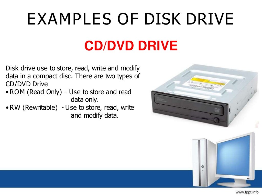 EXAMPLES OF DISK DRIVE
CD/DVD DRIVE
Disk drive use to store, read, write and modify
data in a compact disc. There are two types of
CD/DVD Drive
• ROM (Read Only) – Use to store and read
data only.
• RW (Rewritable) - Use to store, read, write
and modify data.
 