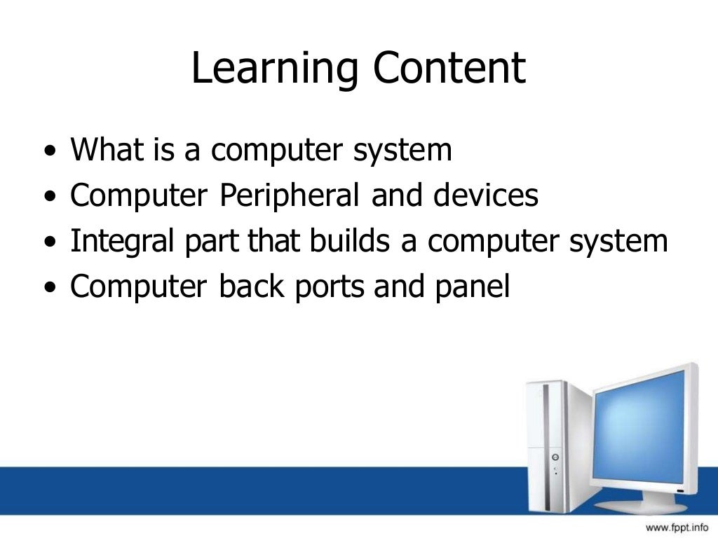 Learning Content
• What is a computer system
• Computer Peripheral and devices
• Integral part that builds a computer system
• Computer back ports and panel
 