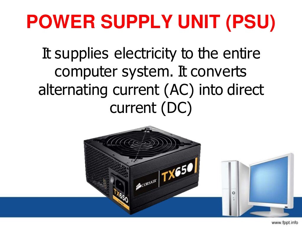 POWER SUPPLY UNIT (PSU)
It supplies electricity to the entire
computer system. It converts
alternating current (AC) into direct
current (DC)
 