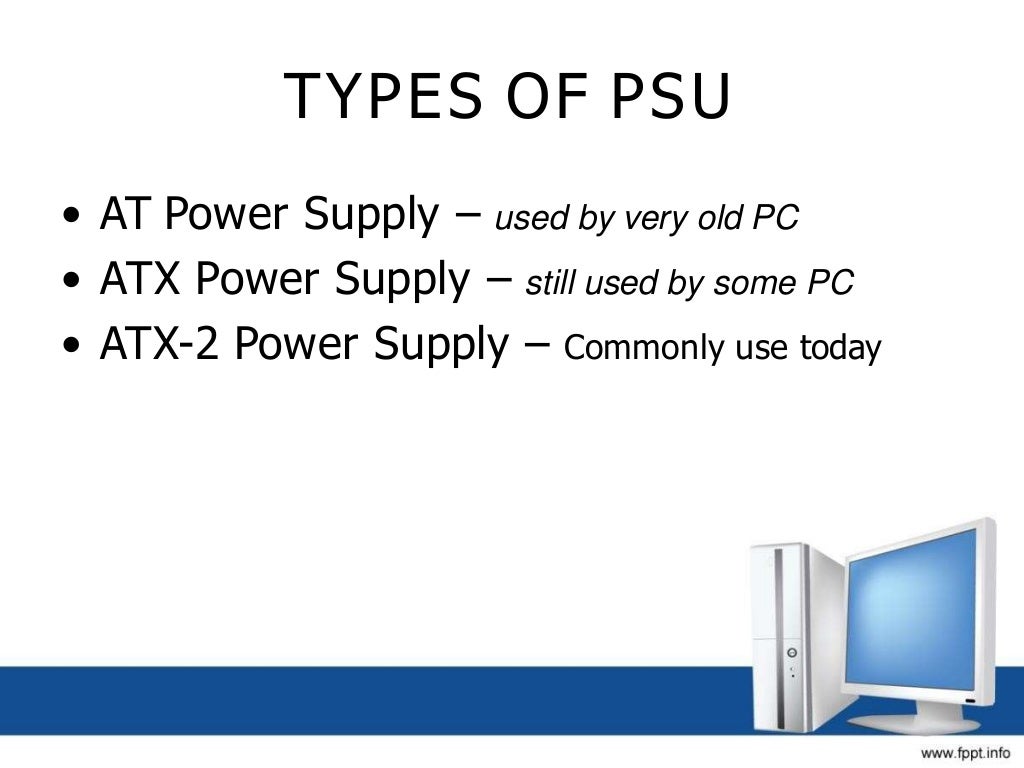 TYPES OF PSU
• AT Power Supply – used by very old PC
• ATX Power Supply – still used by some PC
• ATX-2 Power Supply – Commonly use today
 