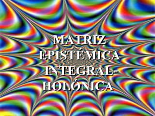 MATRIZ EPISTÉMICA INTEGRAL-HOLÓNICA  