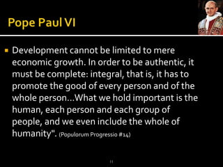 Pope Paul VIDevelopment cannot be limited to mere economic growth. In order to be authentic, it must be complete: integral, that is, it has to promote the good of every person and of the whole person…What we hold important is the human, each person and each group of people, and we even include the whole of humanity". (PopulorumProgressio #14)11