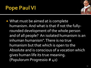 Pope Paul VIWhat must be aimed at is complete humanism. And what is that if not the fully-rounded development of the whole person and of all people?  An isolated humanism is an inhuman humanism". There is no true humanism but that which is open to the Absolute and is conscious of a vocation which gives human life its true meaning. (PopulorumProgressio # 42)12