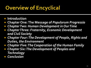 Overview of EncyclicalIntroductionChapter One: The Message of Populorum ProgressioChapter Two: Human Development in Our TimeChapter Three: Fraternity, Economic Development and Civil SocietyChapter Four: The Development of People, Rights and Duties, the EnvironmentChapter Five: The Cooperation of the Human FamilyChapter Six: The Development of Peoples and TechnologyConclusion15