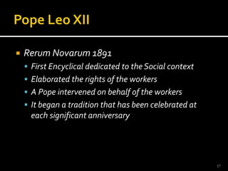 Pope Leo XIIRerumNovarum 1891First Encyclical dedicated to the Social contextElaborated the rights of the workersA Pope intervened on behalf of the workers It began a tradition that has been celebrated at each significant anniversary17
