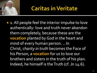 Caritas in Veritate1. All people feel the interior impulse to love authentically: love and truth never abandon them completely, because these are the vocationplanted by God in the heart and mind of every human person. .. In Christ, charity in truth becomes the Face of his Person, a vocation for us to love our brothers and sisters in the truth of his plan. Indeed, he himself is the Truth (cf. Jn 14:6).18