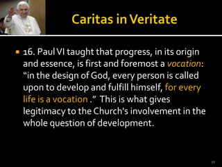 Caritas in Veritate16. Paul VI taught that progress, in its origin and essence, is first and foremost a vocation: “in the design of God, every person is called upon to develop and fulfill himself, for every life is a vocation .”  This is what gives legitimacy to the Church's involvement in the whole question of development.  19