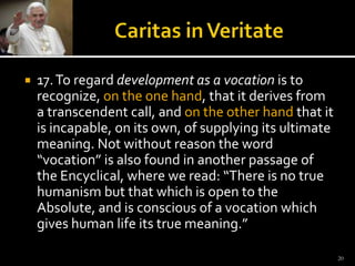 Caritas in Veritate17. To regard development as a vocation is to recognize, on the one hand, that it derives from a transcendent call, and on the other hand that it is incapable, on its own, of supplying its ultimate meaning. Not without reason the word “vocation” is also found in another passage of the Encyclical, where we read: “There is no true humanism but that which is open to the Absolute, and is conscious of a vocation which gives human life its true meaning.” 20
