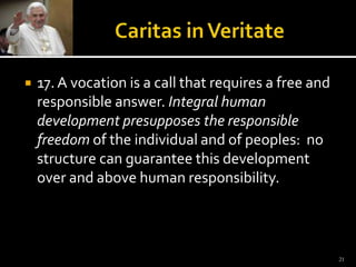 Caritas in Veritate17. A vocation is a call that requires a free and responsible answer. Integral human development presupposes the responsible freedom of the individual and of peoples:  no structure can guarantee this development over and above human responsibility.  21
