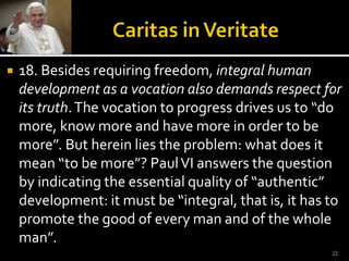 Caritas in Veritate18. Besides requiring freedom, integral human development as a vocation also demands respect for its truth. The vocation to progress drives us to “do more, know more and have more in order to be more”. But herein lies the problem: what does it mean “to be more”? Paul VI answers the question by indicating the essential quality of “authentic” development: it must be “integral, that is, it has to promote the good of every man and of the whole man”.  22