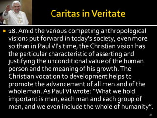 Caritas in Veritate18. Amid the various competing anthropological visions put forward in today's society, even more so than in Paul VI's time, the Christian vision has the particular characteristic of asserting and justifying the unconditional value of the human person and the meaning of his growth. The Christian vocation to development helps to promote the advancement of all men and of the whole man. As Paul VI wrote: “What we hold important is man, each man and each group of men, and we even include the whole of humanity”. 23