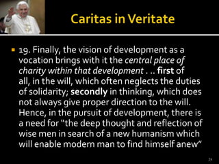 Caritas in Veritate19. Finally, the vision of development as a vocation brings with it the central place of charity within that development . .. first of all, in the will, which often neglects the duties of solidarity; secondly in thinking, which does not always give proper direction to the will. Hence, in the pursuit of development, there is a need for “the deep thought and reflection of wise men in search of a new humanism which will enable modern man to find himself anew” 24