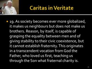 Caritas in Veritate19. As society becomes ever more globalized, it makes us neighbours but does not make us brothers. Reason, by itself, is capable of grasping the equality between men and of giving stability to their civic coexistence, but it cannot establish fraternity. This originates in a transcendent vocation from God the Father, who loved us first, teaching us through the Son what fraternal charity is.25