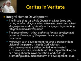 Caritas in VeritateIntegral Human Development:The first is that the whole Church, in all her being and acting — when she proclaims, when she celebrates, when she performs works of charity — is engaged in promoting integral human development. The second truth is that authentic human development concerns the whole of the person in every single dimensionMoreover, such development requires a transcendent vision of the person, it needs God: without him, development is either denied, or entrusted exclusively to man, who falls into the trap of thinking he can bring about his own salvation, and ends up promoting a dehumanized form of development (#11). 26