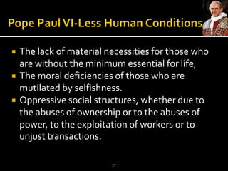 Pope Paul VI-Less Human ConditionsThe lack of material necessities for those who are without the minimum essential for life, The moral deficiencies of those who are mutilated byselfishness. Oppressive social structures, whether due to the abuses of ownership or to the abuses of power, to the exploitation of workers or to unjust transactions. 27